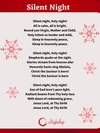 Silent night, holy night! All is calm, all is bright. Round yon Virgin, Mother and Child. Holy infant so tender and mild, Sleep in heavenly peace, Sleep in heavenly peace. Silent Night, is a traditional Christmas carol song. It is composed by Franz Gruber and written by Fr. Joseph Mohr in 1816. It was first sang at St. Nicholas Church in Oberndorf bei Salzburg, Austria. Checkout the lyrics only on HighClap.