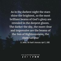 As in the darkest night the stars shine the brightest so the most brilliant beams of Gods glory are revealed in the deepest gloom. The darker the sky the more clear and impressive are the beams of the Sun of Righteousness the risen Saviour E.G. White The Youths Instructor April 5 1900. SSL Jan. 11 2019 #SSL #sabbathschool #biblestudy #youthinstructor #egw #quotes #poster #blog #star #nightsky #darksky #godsglory #deepestgloom #sunofrighteousness #risensaviour #black #evening