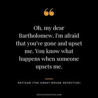 Oh, my dear Bartholomew. I'm afraid that you've gone and upset me. You know what happens when someone upsets me. - Ratigan (The Great Mouse Detective)