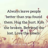Always leave people better than you found them. Hug the hurt. Kiss the broken. Befriend the lost. Love the lonely. #roadsweavoid #rovoid #rovoidwisdom #rovoidquotes #quotes #wordsofwisdom #lovethelonely #befriendthelost #kissthebroken #hugthehurt #meaningfullife