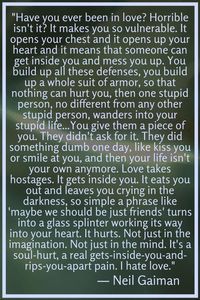 Neil Gaiman: "Have you ever been in love? Horrible isn't it? It makes you so vulnerable. It opens your chest and it opens up your heart and it means that someone can get inside you and mess you up. You build up all these defenses, you build up a whole suit of armor, so that nothing can hurt you, then one stupid person, no different from any other stupid person, wanders into your stupid life...You give them a piece of you.... ("The Kindly Ones") #neilgaiman #quotes