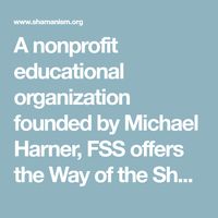 A nonprofit educational organization founded by Michael Harner, FSS offers the Way of the Shaman Basic Workshop, Advanced Shamanic Training, Books, CDs and DVDs on shamanism and shamanic healing. The mission of FSS is to study, teach and preserve shamanism worldwide.