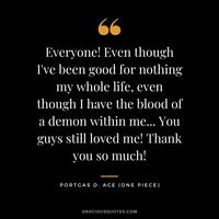 Everyone! Even though I've been good for nothing my whole life, even though I have the blood of a demon within me... You guys still loved me! Thank you so much! - Portgas D. Ace
