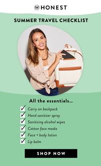 No matter how you're traveling this summer (driving or even flying on an airplane), we've got you covered with all the summer travel essentials you need to pack your bag. Stay prepared with our travel size Honest® personal care, germ-fighting sanitiziers, and cotton face masks, all perfect for on the go. Check out our ultimate travel checklist and shop all Honest® essentials to stay safe + clean wherever your destination may be this summer!