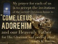 Sister Linda K. Burton: "My prayer for each of us is to accept the invitation of the sacred Christmas hymn to 'come, let us adore him' and our Heavenly Father for his glorious and perfect plan!" #lds #Christmas #quotes