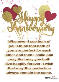 Whenever I see both of you I think that both of you are perfect for each other and then I smile and pray that may you both live happily forever. I wish that may this perfection always remain the same. Happy wedding anniversary!