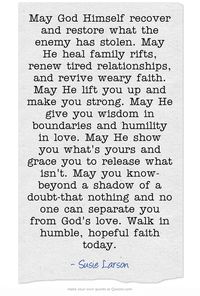May God Himself recover and restore what the enemy has stolen. May He heal family rifts, renew tired relationships, and revive weary faith. May He lift you up and make you strong. May He give you wisdom in boundaries and humility in love. May He show you what's yours and grace you to release what isn't. May you know-beyond a shadow of a doubt-that nothing and no one can separate you from God's love. Walk in humble, hopeful faith today.