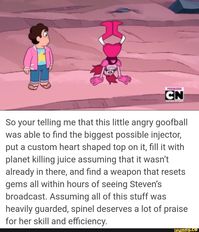 So your telling me that this little angry goofball was able to find the biggest possible injector, put a custom heart shaped top on it, fill it with planet killing juice assuming that it wasn't already in there, and find a weapon that resets gems all within hours of seeing Steven's broadcast. Assuming all of this stuff was heavily guarded, spinel deserves a lot of praise for her skill and efficiency. – popular memes on the site iF... #stevenuniverse #animemanga #stevenuniverse #su #spinel #pic