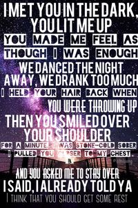 Say you won't let go by James Arthur lyrics I met you in the dark, you lit me up You made me feel as though I was enough We danced the night away, we drank too much I held your hair back when You were throwing up Then you smiled over your shoulder For a minute, I was stone-cold sober I pulled you closer to my chest And you asked me to stay over I said, I already told ya I think that you should get some rest