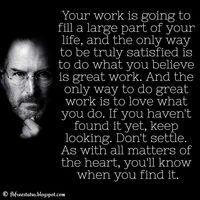 Steve Jobs Quotes: Your work is going to fill a large part of your life, and the only way to be truly satisfied is to do what you believe is great work. And the only way to do great work is to love what you do. If you haven’t found it yet, keep looking. Don’t settle. As with all matters of the heart, you’ll know when you find it.