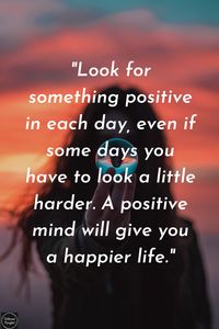 Look for something positive in each day, even if some days you have to look a little harder. A positive mind will give you a happier life.