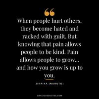 When people hurt others, they become hated and racked with guilt. But knowing that pain allows people to be kind. Pain allows people to grow... and how you grow is up to you. - Jiraiya (Naruto)
