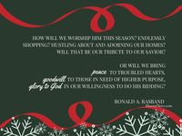 Elder Ronald A. Rasband: "How will we worship him this season? Endlessly shopping? Hustling about and adorning our homes? Will that be our tribute to our Savior? Or will we bring peace to troubled hearts, goodwill to those in need of higher purpose, glory to God in our willingness to do his bidding?" #lds #quotes #Christmas