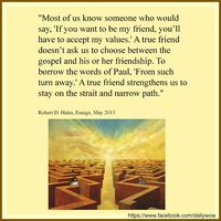 "Most of us know someone who would say, 'If you want to be my friend, you’ll have to accept my values.' A true friend doesn’t ask us to choose between the gospel and his or her friendship. To borrow the words of Paul, 'From such turn away.' A true friend strengthens us to stay on the strait and narrow path." ~Robert D. Hales