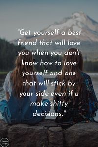 Get yourself a best friend that will love you when you don't know how to love yourself and one that will stick by your side even if u make shitty decisions.