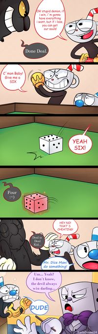 Cuphead : OK ! Stupide démon, si je gagne, j'aurais tout ce que je veux, mais si je perd, tu peux avoir nos âmes. Le Diable : Accordé. Cuphead : Aller Baby ! Donne moi un six. Ouais Six ! Le Diable : Quatre Cuphead : Hey non ! C'est de la triche ! Le Diable : Un marché est un marché Gamin... Mugman : Mr Dice Man ! Faite quelque chose ! Dice Man : (Je comprend pas tout désolé) Mugman : MEC !