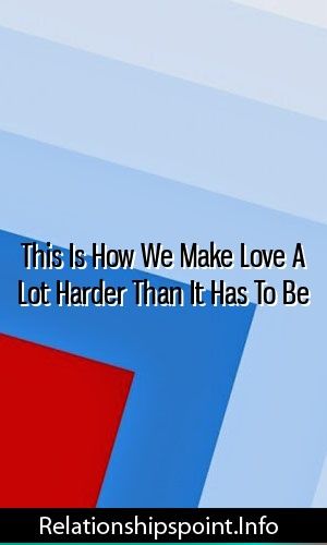 This Is How We Make Love A Lot Harder Than It Has To Be