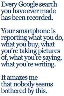 Every Google search you have ever made has been recorded. Your Smartphone is reporting what you do, what you buy, what you\'re taking pictures of, what you\'re writing. It amazes me that nobody seems bothered by this.