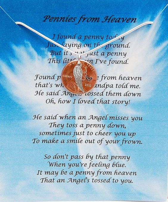 Pennies from HeavenI found a penny todayJust laying on the ground.But it\'s not just a pennyThis little coin I\'ve found.Found pennies come from heaventhat\'s what my Grandpa told me.He said Angels tossed them downOh, how I loved that story!He said when an Angel misses youThey toss a penny down,sometimes just to cheer you upTo make a smile out of your frown.So don\'t pass by that pennyWhen you\'re feeling blue.It may be a penny from heavenThat an Angel\'s tossed to you.Some people believe finding penn