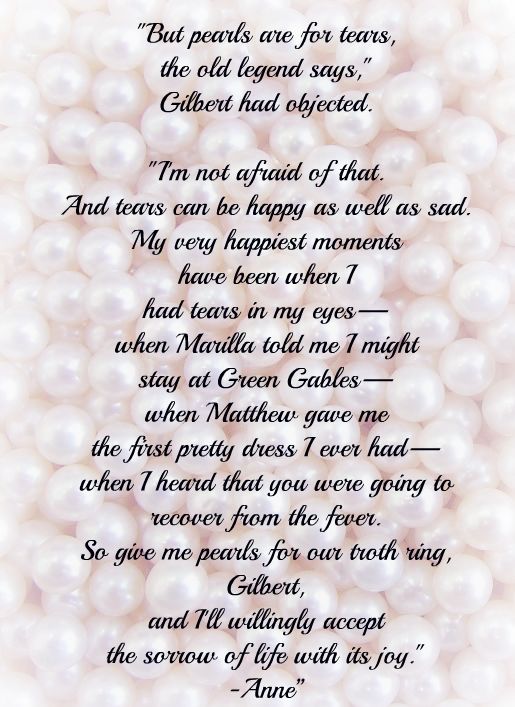 “But pearls are for tears, the old legend says," Gilbert had objected. "I'm not afraid of that. And tears can be happy as well as sad. My very happiest moments have been when I had tears in my eyes—when Marilla told me I might stay at Green Gables—when Matthew gave me the first pretty dress I ever had—when I heard that you were going to recover from the fever. So give me pearls for our troth ring, Gilbert, and I'll willingly accept the sorrow of life with its joy." -Anne”