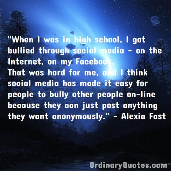 When I was in high school, I got bullied through social media on the Internet, on my Facebook. That was hard for me, and I think social media has made it easy for people to bully other people on-line because they can just post anything they want anonymously. Alexia Fast | Check out other quotes: https://ordinaryquotes.com/pictures-quotes/best-alexia-fast-quotes/
