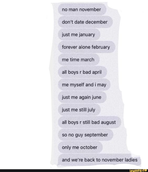 no man november don\'t date december just me ianuary forever alone february me time march boys april me myself and i may just me again june just me still july alt boys r still bad august so no guy september only me october and we\'re back to november ladies – popular memes on the site iFunny.co #seasons #animalsnature #man #november #dont #date #december #just #ianuary #forever #alone #february #time #march #boys #april #may #again #june #still #july #alt #pic
