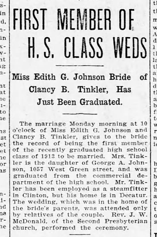 Clipping found in The Decatur Herald in Decatur, Illinois on Tue, Jul 1, 1913. Johnson-Tinker (my great-grandparents) were married in 1913. The Decatur Herald, 1 Jul 1913. in in to as FIRST MEMBER OE U.S. CLASS Miss Edith G. Johnson Bride Clancy B. Tinkler, Has Just Been Graduated. of The marriage Monday morning at 10 o'clock of Miss Edith G. Johnson and Clancy B. Tinkl