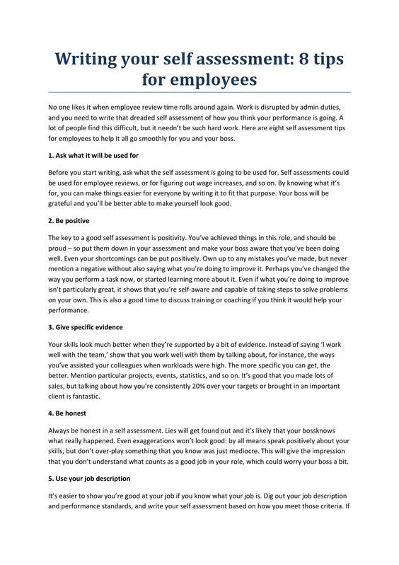 Writing your self assessment tip By holymoleyjobs -Uk Jobs No one likes it when employee review time rolls around again. Work is disrupted by admin duties, and you need to write that dreaded self assessment of how you think your performance is going. A lot of people find this difficult, but it needn’t be such hard work. Here are eight self assessment tips for employees to help it all go smoothly for you and your boss.