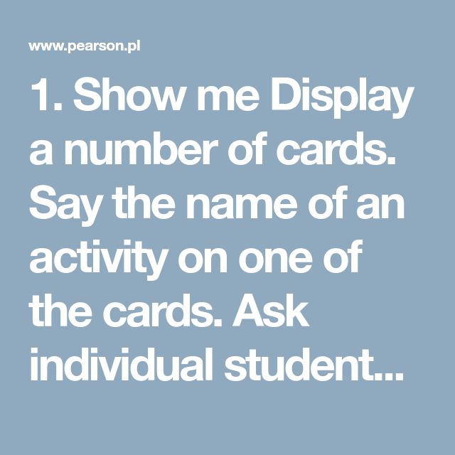 1. Show me Display a number of cards. Say the name of an activity on one of the cards. Ask individual students to come to the front of the class and point to the appropriate card which has that named activity on it. You can vary the rhythm of the game to make it more fun. For example, if you speak very slowly, the students do the actions in slow motion, and vice-versa. 2. What do you do every day/ on weekends? / What are you doing now? / What did he do yesterday? The students say the na...