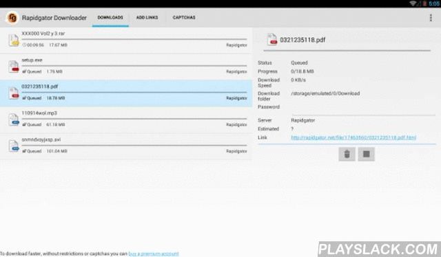Downloader For Rapidgator Android App - playslack.com , Download Manager for Rapidgator links.Download from Rapidgator (rapidgator.net) to your Smartphone or Tablet fast and easily with Rapidgator Downloader.Very easy to use, click on any Rapidgator link on your browser and the app will handle the download. You can also paste on the application any text containing Rapidgator links and all the links will be downloaded.Some features:- Pause and resume Rapidgator downloads- Support for Rapidgator Premium accounts (you can download faster and without captchas with a premium account)- The application can be configured to download only via WIFI (by default)- It supports multiple simultaneous Rapidgator file downloads.- The file is divided in several segments to download it faster (premium downloads only)- You can select the destination folder in the configuration; you can specify even an external SD card if you want.- If a download fails it will retry it automatically.- Displays downloads progress and speed.- Rapidgator Downloader has a very friendly interface.It is available in English, Spanish, Japanese. Italian, German, French, Portuguese, Simplified and Tradicional Chinese, Russian, Polish, Romanian and Korean.