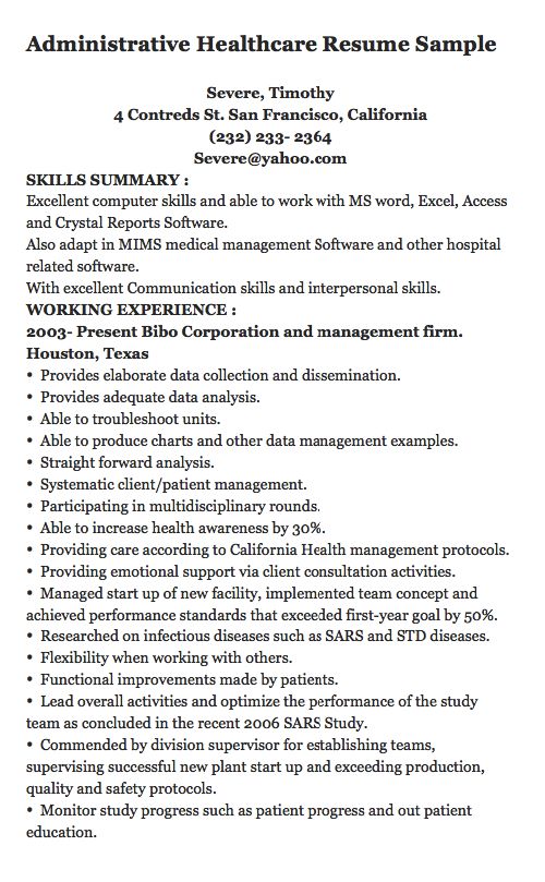 Administrative Healthcare Resume Sample Severe, Timothy 4 Contreds St. San Francisco, California (232) 233- 2364 Severe@yahoo.com SKILLS SUMMARY : Excellent computer skills and able to work with MS word, Excel, Access and Crystal Reports Software. Also adapt in MIMS medical management...