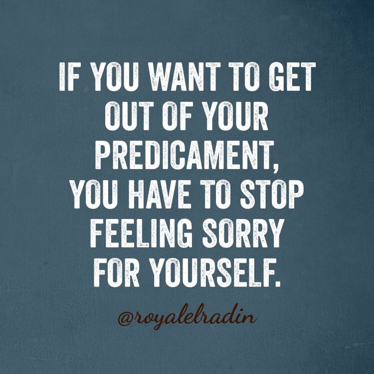 How To Tell Someone To Stop Feeling Sorry For Themselves IF YOU WANT TO GET OUT OF YOUR PREDICAMENT, YOU HAVE TO STOP FEELING