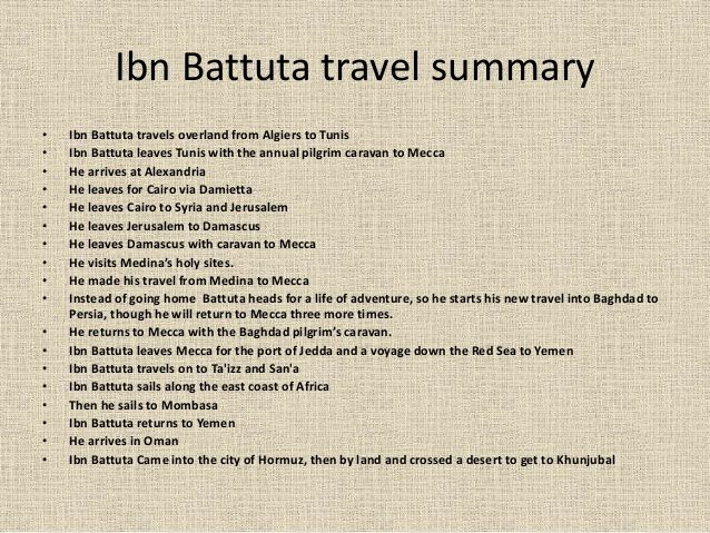 ibn battuta essay Ibn battuta (1304 - 1368-ish) for starters: ibn began his trip at the age of 21, when he set off from tangier to mecca his original idea was a 16 month voyage, but. ibn battuta essay Ibn battuta (1304 - 1368-ish) for starters: ibn began his trip at the age of 21, when he set off from tangier to mecca his original idea was a 16 month voyage, but.