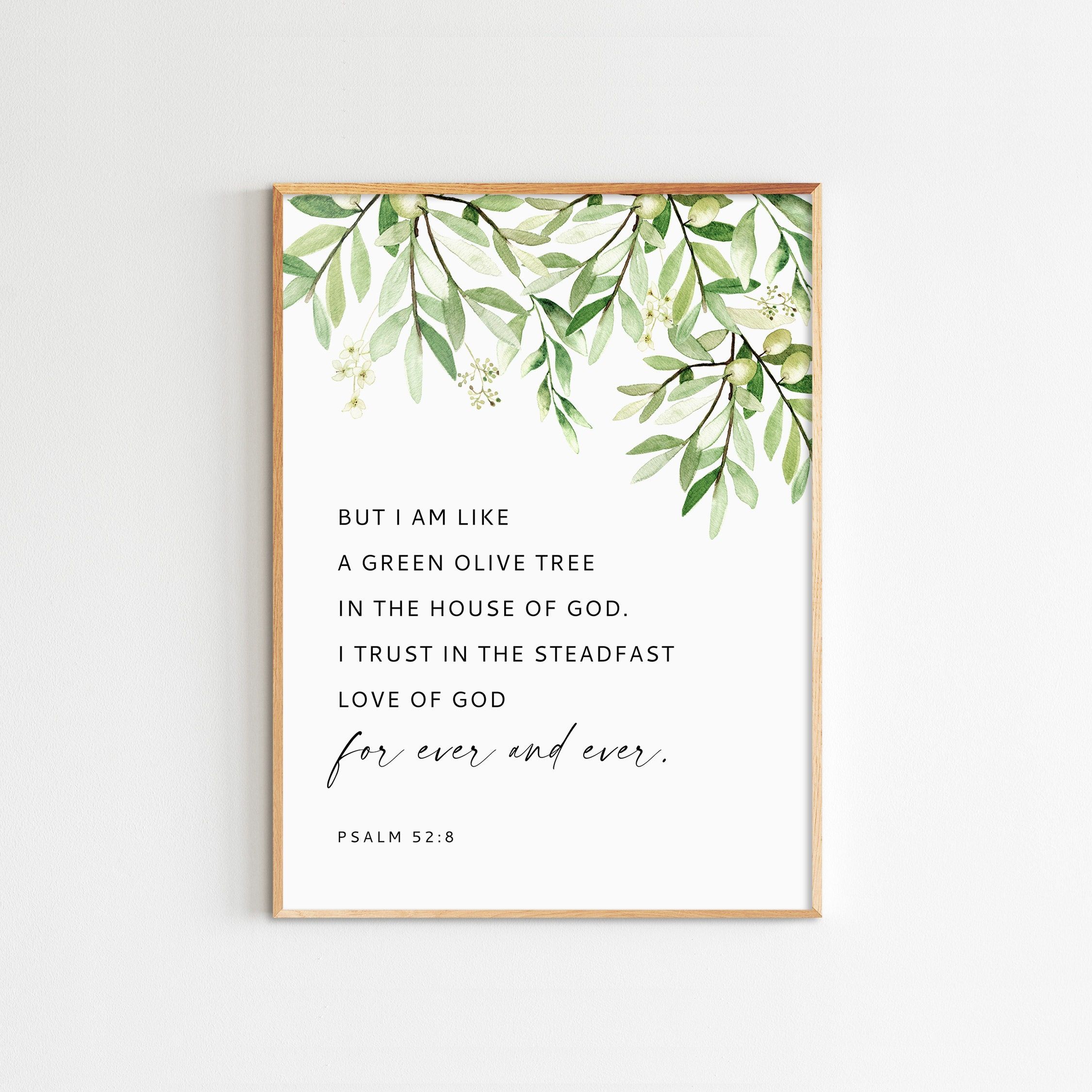 "But I am like a green olive tree in the house of God. I trust in the steadfast love of God forever and ever. Psalm 52:8 (ESV) FILE INFORMATION * Total 5 high resolution, print ready image files (JPG at 300 dpi) * File 01 - 11\"x14\" * File 02 - 3\"x4\", 6\"x8\", 9\"x12\", 12\"x16\" * File 03 - 5\"x7\", 13x18cm, A5, A4, A3 * File 04 - 4\"x 6\", 8\"x12\", 12\"x18\" * File 05 - 4\"x5\", 8\"x10\", 16\"x20\", 40x50cm * If you want a different size, Please send us a message. Resize free of charge. DI Bible Verse Wall Art, Bible Verses, Scripture, Psalm 52 8, Psalms, Vine And Branches, Ever And Ever, Christian Quotes Inspirational, Gods Love
