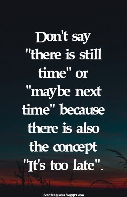 Don't say there is still time or maybe next time because there is also the concept It's too late.