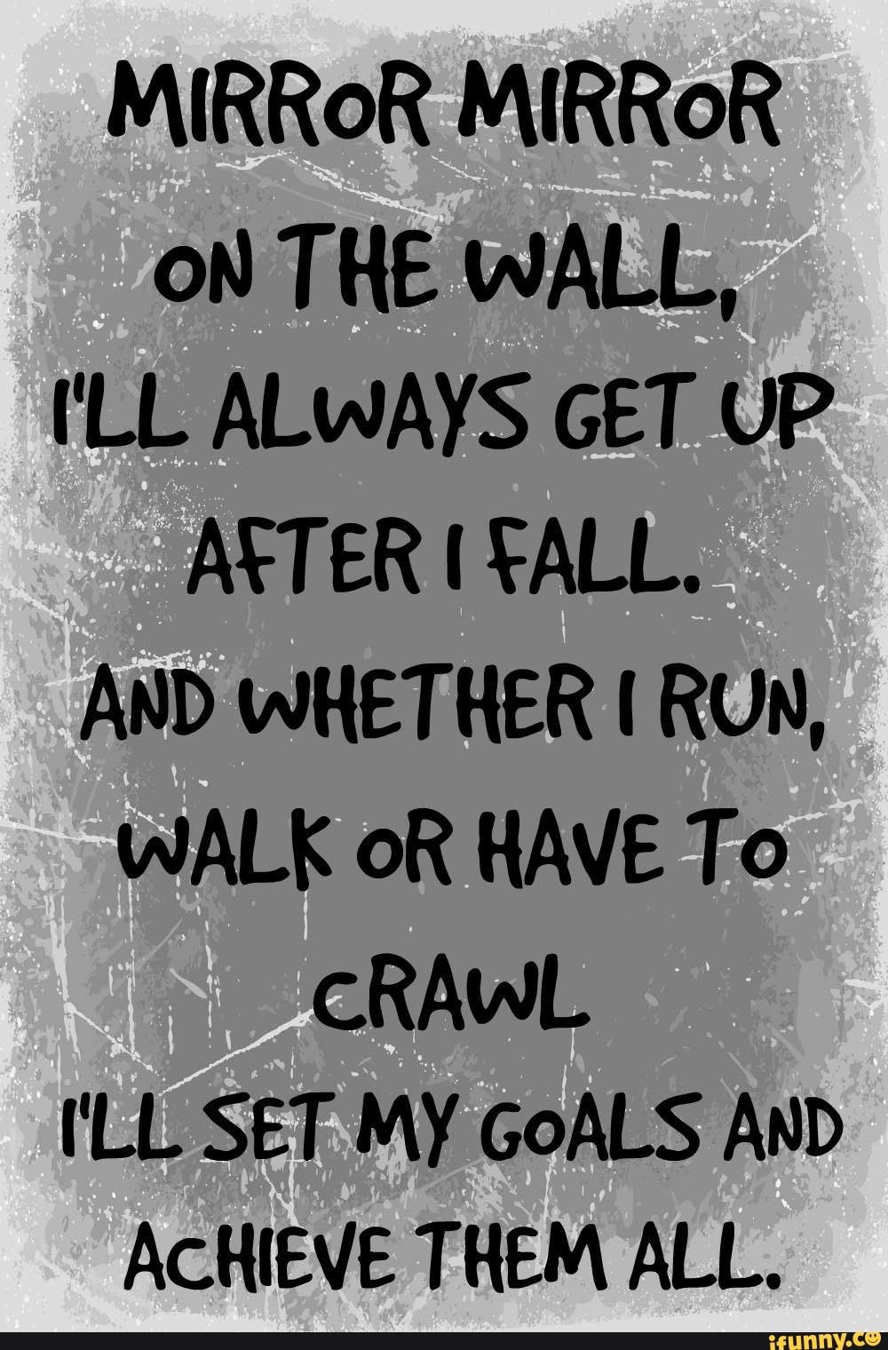 MIRROR MIRROR ON THE WALL. I'LL ALWAYS GET UP AND WHETHER l RUN, WALK OR HAVE To cRAwL I‘LL SET MY GOALS AND ACHIEVE THEM ALL. – popular memes on the site iFunny.co Motivacional Quotes, Goal Quotes, Strong Quotes, Wisdom Quotes, True Quotes, Words Quotes, Sayings, Deep Quotes, Quotations On Life