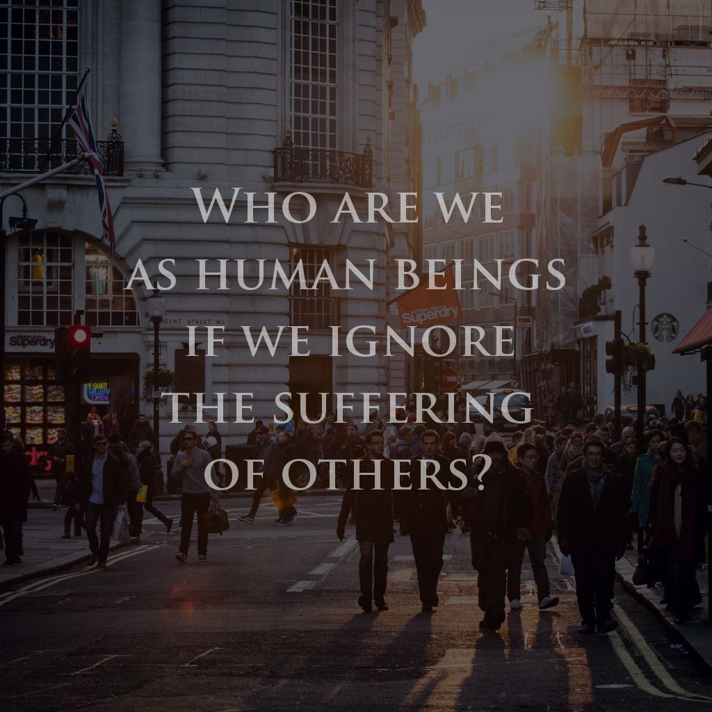 Who Are We As Human Beings If We Ignore The Suffering Of Others Who Are We As Human Beings If We Ignore The Suffering Of Others