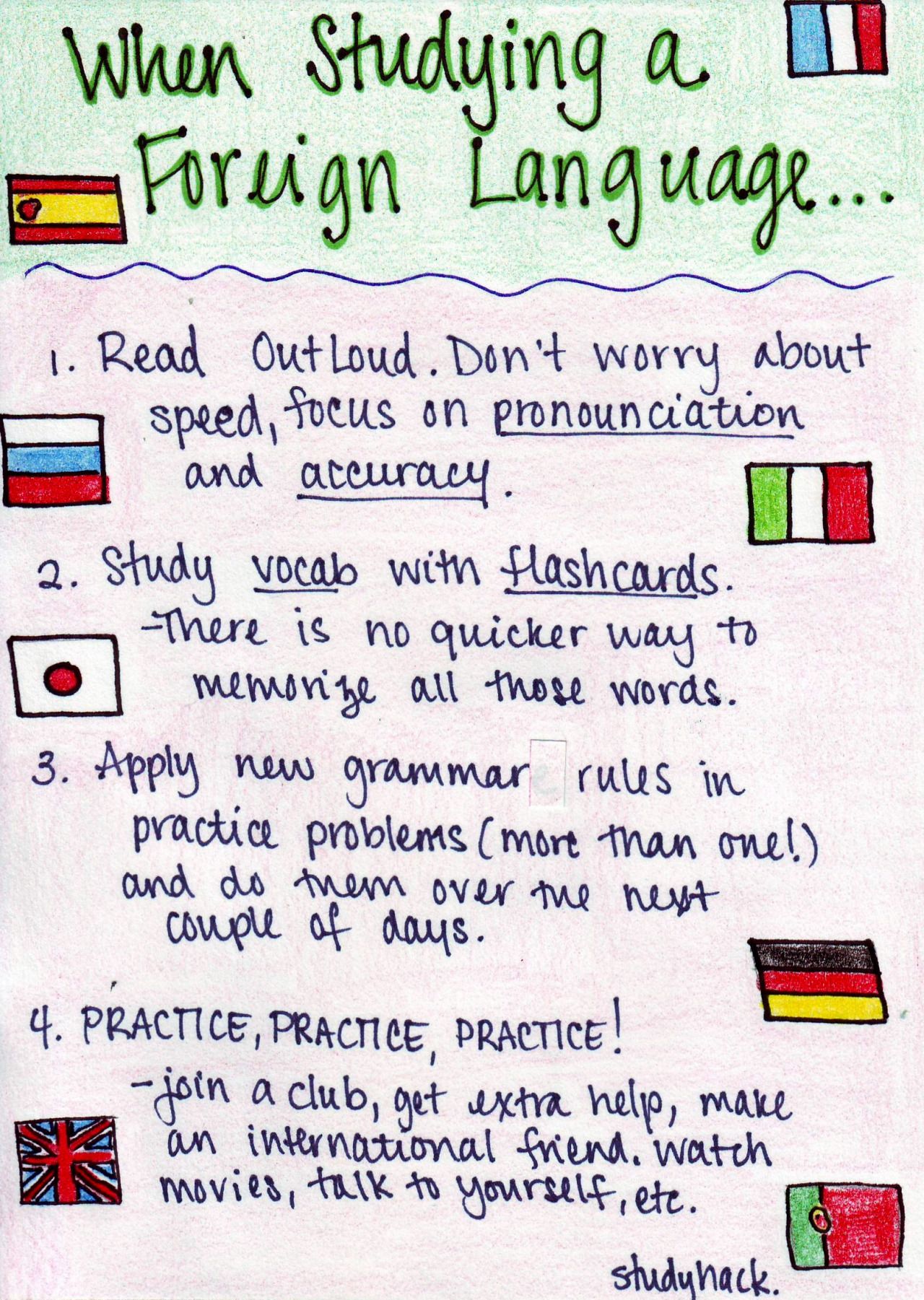 study-hack: Things to keep in mind when learning a foreign language. Always read out loud! Focus on pronounciation and accuracy. You may sound better in your head than in real life, and without practice you won’t improve. Study vocab with flashcards. Take your time to make them. Apply new grammar rules in practice problems. Without application and practice, there won’t be much use to it. Practice, practice, practice! // Back To School Hacks, School Study Tips, School Help, School Work, School Tips, Diy School, School Routines, College Study Tips, Middle School Supplies