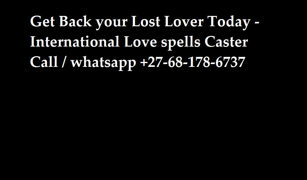 Get Back your Lost Lover today with the Aid of Love spells, Love spells are magically wonderful when it comes to twin Flames. Do you want to bring back your Lost Lover Or not Sure Whether spells are actually do work. Contact Us today and you will not Regret It .. Lost Love Spells, Powerful Love Spells, Luck Spells, Money Spells, Revenge Spells, Marriage Issues, Call Me Now, Best Psychics, Instant Money