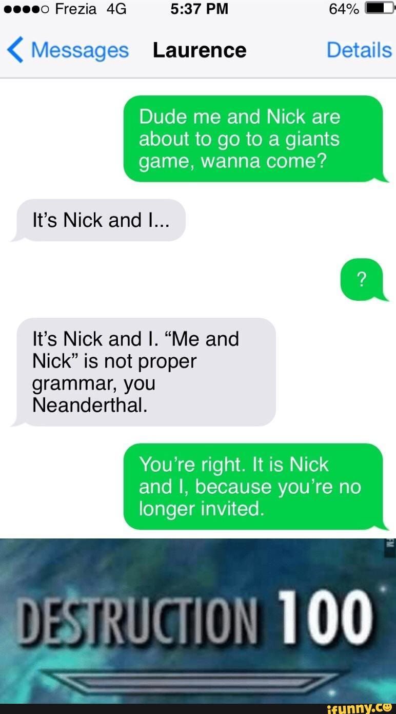 < Messages Laurence Details Dude me and Nick are about to go to a giants game, wanna come? It’s Nick and I... It’s Nick and I. “Me and Nick" is not proper Neanderthal. You’re right. It is Nick and I, because you’re no longer invited. - chore – popular memes on the site iFunny.co Funny Texts Jokes, Text Memes, Crazy Funny Memes, Really Funny Memes, Stupid Funny Memes, Fun Quotes Funny, Funny Relatable Memes, Wtf Funny, Funny Laugh