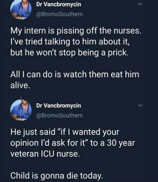 My intern is pissing off the nurses. I've tried talking to him about it, but he won't stop being a prick. All I can do is watch them eat him alive. He just said "if I wanted your opinion I'd ask for it" to a 30 year veteran ICU nurse. Child is gonna die today. – popular memes on the site ifunny.co Nursing School Humor, Icu Nursing, Nursing Memes, Student Nurse Humor, New Nurse Humor, Nursing Student Quotes, Medical Jokes, Rn Jokes, Nurse Jokes Humour