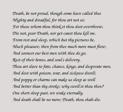 death be not proud Death be not proud, though some have called thee mighty and dreadfull, for, thou art not soe, for, those, whom thou think'st, thou dost overthrow. death be not proud Death be not proud, though some have called thee mighty and dreadfull, for, thou art not soe, for, those, whom thou think'st, thou dost overthrow.