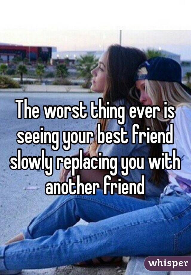 The worst thing ever is seeing your best friend slowly replacing you with another friend