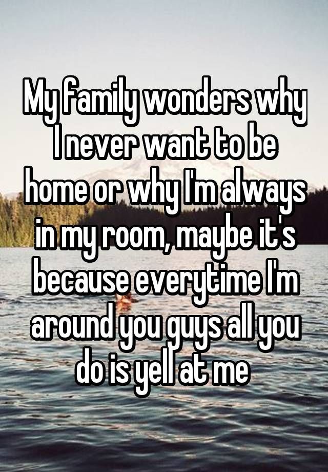 My family wonders why I never want to be home or why I'm always in my room, maybe it's because everytime I'm around you guys all you do is yell at me
