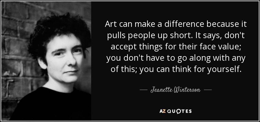 Art can make a difference because it pulls people up short. It says, don't accept things for their face value; you don't have to go along with any of this; you can think for yourself. - Jeanette Winterson Heart Of Life, Jeanette Winterson, Spiritual Values, 25th Quotes, Notable Quotes, Very Bad, How To Get Away, Say More, Aphorisms